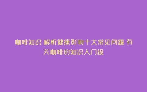 咖啡知识：解析健康影响十大常见问题（有关咖啡的知识入门级）