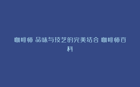 咖啡师：品味与技艺的完美结合（咖啡师百科）