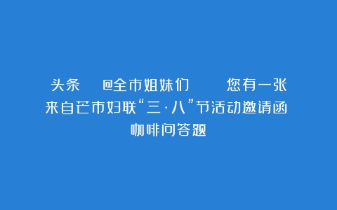 头条 | @全市姐妹们    您有一张来自芒市妇联“三·八”节活动邀请函！（咖啡问答题）