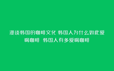 漫谈韩国的咖啡文化：韩国人为什么如此爱喝咖啡？（韩国人有多爱喝咖啡）