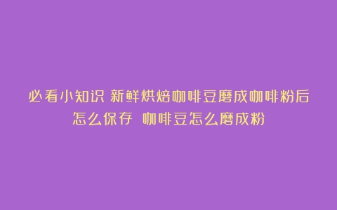 必看小知识｜新鲜烘焙咖啡豆磨成咖啡粉后怎么保存？（咖啡豆怎么磨成粉）