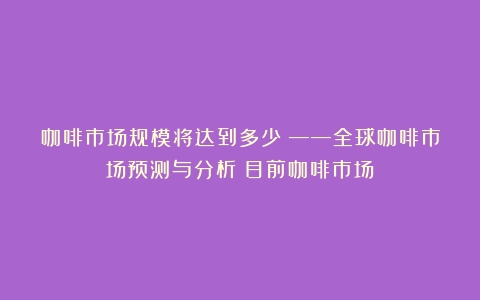 咖啡市场规模将达到多少？——全球咖啡市场预测与分析（目前咖啡市场）