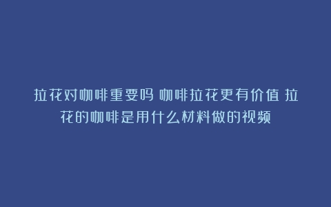 拉花对咖啡重要吗？咖啡拉花更有价值（拉花的咖啡是用什么材料做的视频）