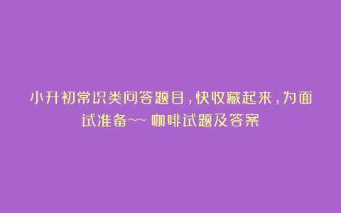 小升初常识类问答题目，快收藏起来，为面试准备~~（咖啡试题及答案）