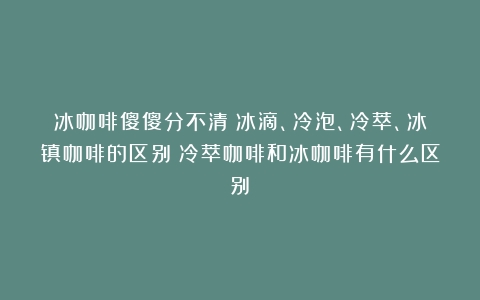 冰咖啡傻傻分不清？冰滴、冷泡、冷萃、冰镇咖啡的区别（冷萃咖啡和冰咖啡有什么区别）