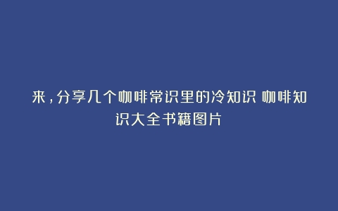 来，分享几个咖啡常识里的冷知识（咖啡知识大全书籍图片）