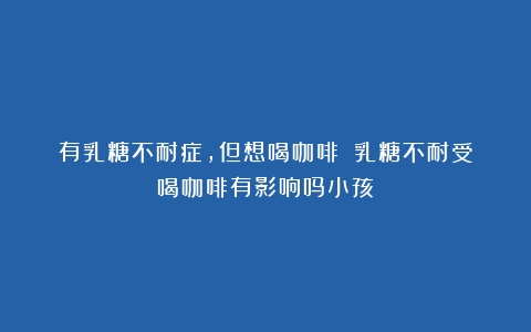 有乳糖不耐症，但想喝咖啡？（乳糖不耐受喝咖啡有影响吗小孩）