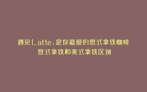 遇见Latte，是你最爱的意式拿铁咖啡（意式拿铁和美式拿铁区别）