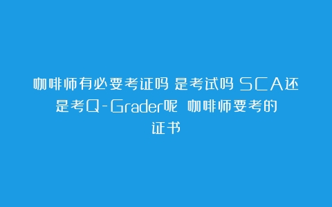 咖啡师有必要考证吗？是考试吗？SCA还是考Q-Grader呢？（咖啡师要考的证书）