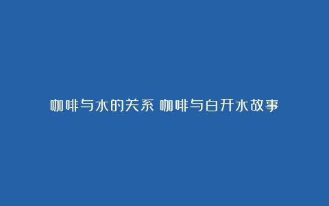 咖啡与水的关系（咖啡与白开水故事）