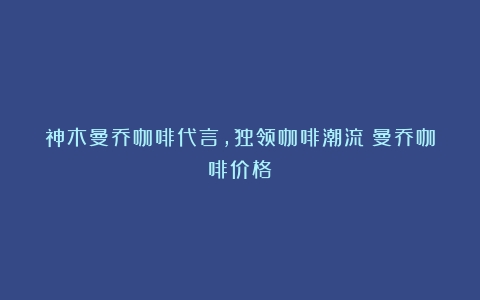 神木曼乔咖啡代言，独领咖啡潮流（曼乔咖啡价格）