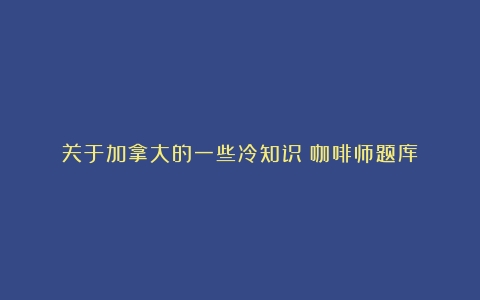 关于加拿大的一些冷知识（咖啡师题库）