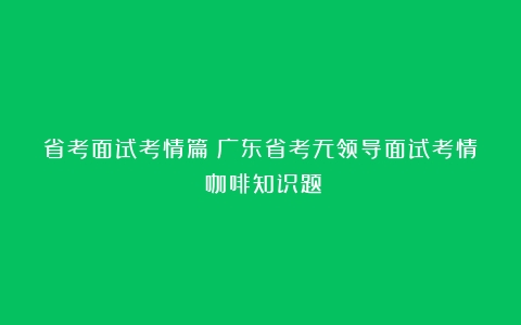 省考面试考情篇丨广东省考无领导面试考情（咖啡知识题）