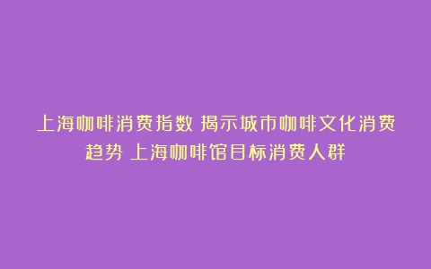 上海咖啡消费指数：揭示城市咖啡文化消费趋势（上海咖啡馆目标消费人群）