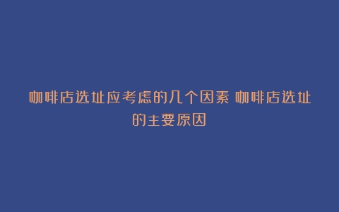 咖啡店选址应考虑的几个因素（咖啡店选址的主要原因）