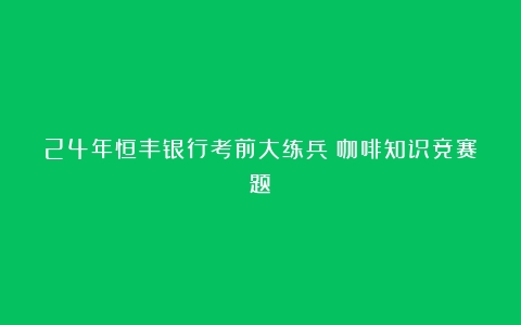 24年恒丰银行考前大练兵（咖啡知识竞赛题）