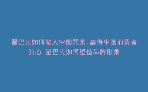 星巴克如何融入中国元素，赢得中国消费者的心？（星巴克如何塑造品牌形象）