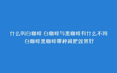 什么叫白咖啡？白咖啡与黑咖啡有什么不同（白咖啡黑咖啡哪种减肥效果好）