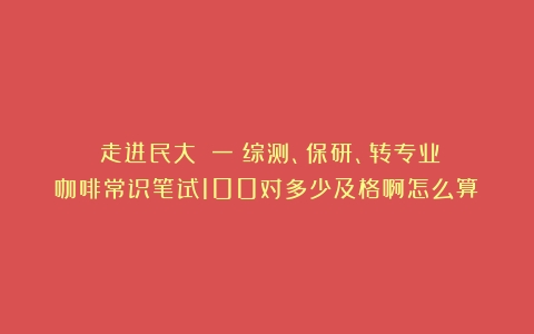 《走进民大》（一）综测、保研、转专业（咖啡常识笔试100对多少及格啊怎么算）