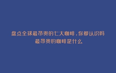 盘点全球最昂贵的七大咖啡，你都认识吗？（最昂贵的咖啡是什么）