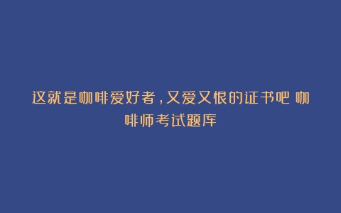 这就是咖啡爱好者，又爱又恨的证书吧（咖啡师考试题库）