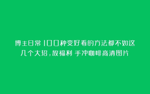 博主日常｜100种变好看的方法都不如这几个大招，放福利（手冲咖啡高清图片）