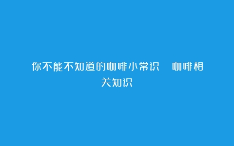 你不能不知道的咖啡小常识！！！（咖啡相关知识）