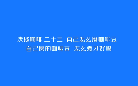 浅谈咖啡（二十三）（自己怎么磨咖啡豆 自己磨的咖啡豆 怎么煮才好喝）