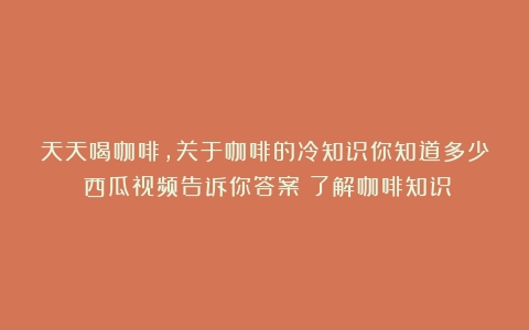 天天喝咖啡，关于咖啡的冷知识你知道多少？西瓜视频告诉你答案（了解咖啡知识）