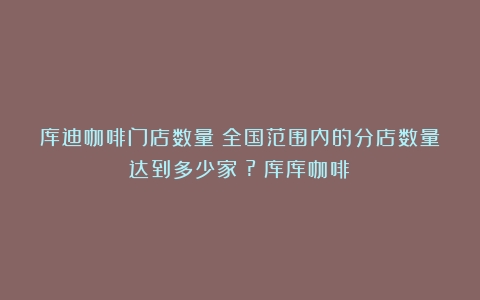 库迪咖啡门店数量：全国范围内的分店数量达到多少家？?（库库咖啡）