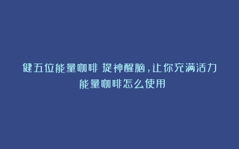 健五位能量咖啡：提神醒脑，让你充满活力！（能量咖啡怎么使用）