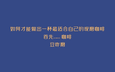 如何才能做出一杯最适合自己的现磨咖啡？首先……（咖啡豆咋磨）