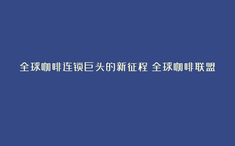 全球咖啡连锁巨头的新征程（全球咖啡联盟）