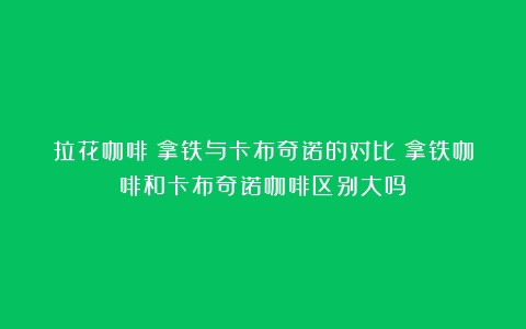 拉花咖啡：拿铁与卡布奇诺的对比（拿铁咖啡和卡布奇诺咖啡区别大吗）