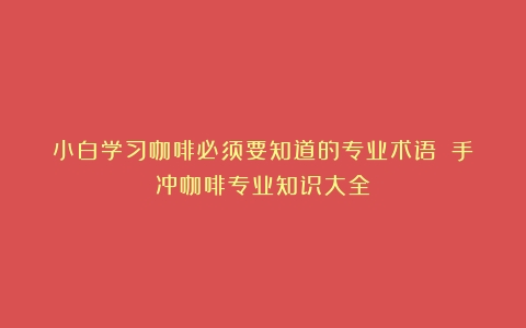 小白学习咖啡必须要知道的专业术语！（手冲咖啡专业知识大全）