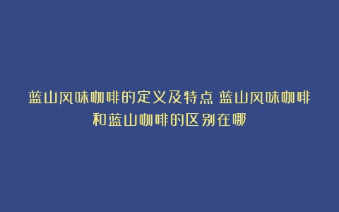 蓝山风味咖啡的定义及特点（蓝山风味咖啡和蓝山咖啡的区别在哪）