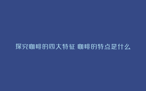 探究咖啡的四大特征（咖啡的特点是什么）