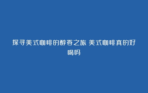 探寻美式咖啡的醇香之旅（美式咖啡真的好喝吗）