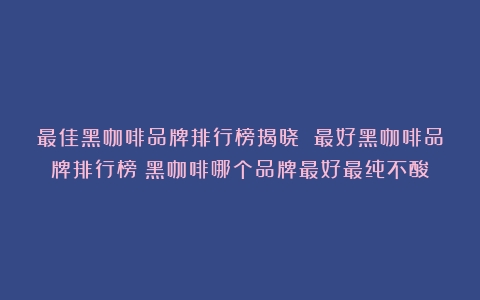 最佳黑咖啡品牌排行榜揭晓 最好黑咖啡品牌排行榜（黑咖啡哪个品牌最好最纯不酸）