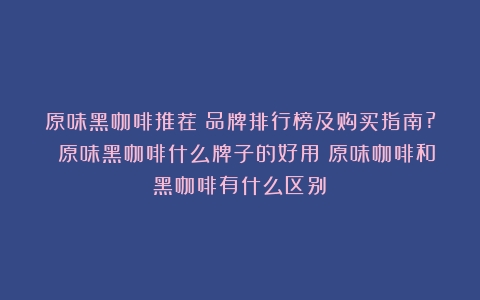 原味黑咖啡推荐：品牌排行榜及购买指南? 原味黑咖啡什么牌子的好用（原味咖啡和黑咖啡有什么区别）