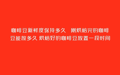 咖啡豆新鲜度保持多久？ 刚烘焙完的咖啡豆能放多久（烘焙好的咖啡豆放置一段时间）