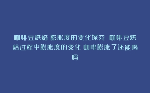 咖啡豆烘焙：膨胀度的变化探究 咖啡豆烘焙过程中膨胀度的变化（咖啡膨胀了还能喝吗）