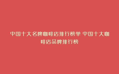 中国十大名牌咖啡店排行榜单（中国十大咖啡店品牌排行榜）