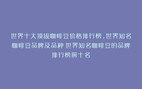 世界十大顶级咖啡豆价格排行榜,世界知名咖啡豆品牌及品种（世界知名咖啡豆的品牌排行榜前十名）