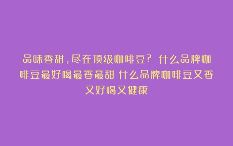 品味香甜，尽在顶级咖啡豆? 什么品牌咖啡豆最好喝最香最甜（什么品牌咖啡豆又香又好喝又健康）