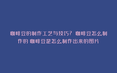 咖啡豆的制作工艺与技巧? 咖啡豆怎么制作的（咖啡豆是怎么制作出来的图片）