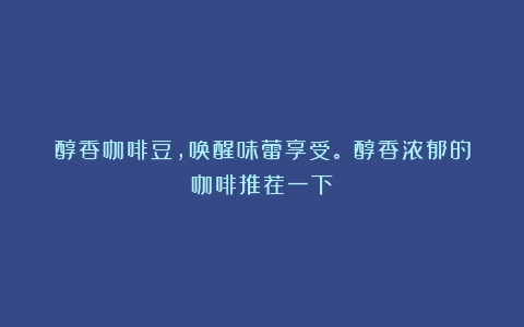 醇香咖啡豆，唤醒味蕾享受。（醇香浓郁的咖啡推荐一下）