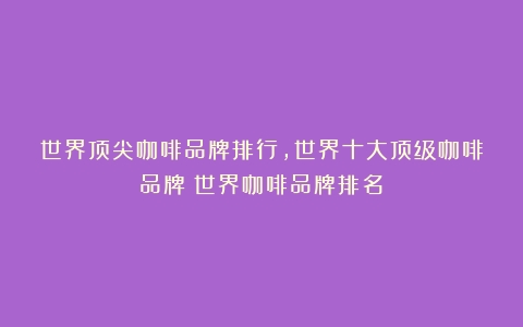 世界顶尖咖啡品牌排行,世界十大顶级咖啡品牌（世界咖啡品牌排名）