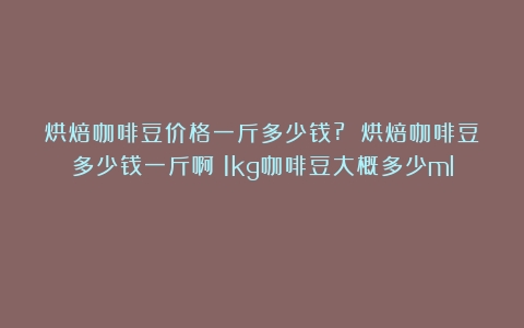 烘焙咖啡豆价格一斤多少钱? 烘焙咖啡豆多少钱一斤啊（1kg咖啡豆大概多少ml）