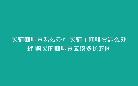 买错咖啡豆怎么办? 买错了咖啡豆怎么处理（购买的咖啡豆应该多长时间）